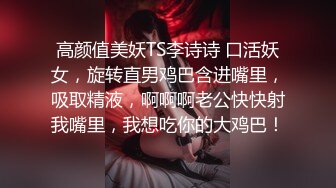 高颜值美妖TS李诗诗 口活妖女，旋转直男鸡巴含进嘴里，吸取精液，啊啊啊老公快快射我嘴里，我想吃你的大鸡巴！