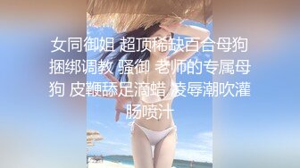 女同御姐 超顶稀缺百合母狗捆绑调教 骚御 老师的专属母狗 皮鞭舔足滴蜡 凌辱潮吹灌肠喷汁