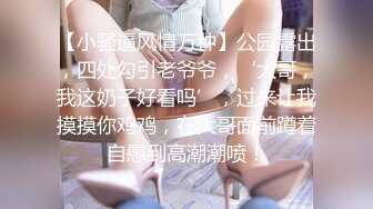 【小骚逼风情万种】公园露出，四处勾引老爷爷，‘大哥，我这奶子好看吗’，过来让我摸摸你鸡鸡，在大哥面前蹲着自慰到高潮潮喷！