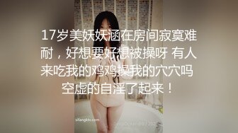 17岁美妖妖涵在房间寂寞难耐，好想要好想被操呀 有人来吃我的鸡鸡操我的穴穴吗 空虚的自淫了起来！