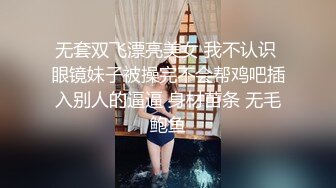 无套双飞漂亮美女 我不认识 眼镜妹子被操完不会帮鸡吧插入别人的逼逼 身材苗条 无毛鲍鱼