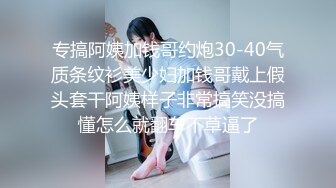 专搞阿姨加钱哥约炮30-40气质条纹衫美少妇加钱哥戴上假头套干阿姨样子非常搞笑没搞懂怎么就翻车不草逼了