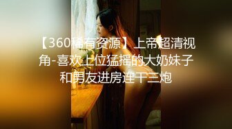 【360稀有资源】上帝超清视角-喜欢上位猛摇的大奶妹子和男友进房连干三炮