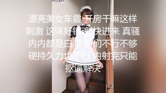 漂亮美女车震 开房干嘛这样刺激 这味好销魂 快进来 真骚内内都是白浆 哥们不行不够硬持久力也不行 内射完只能抠逼解决