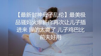 【最新封神母子乱伦】最美极品骚妈火爆新作再次让儿子插进来 操的太爽了 儿子鸡巴比前夫好用