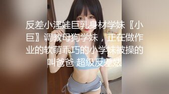 反差小淫娃巨乳身材学妹〖小巨〗调教母狗学妹，正在做作业的软萌乖巧的小学妹被操的叫爸爸 超级反差婊