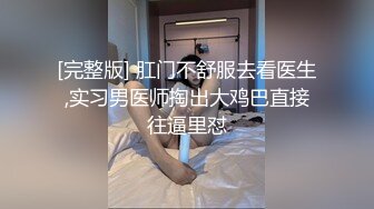 [完整版] 肛门不舒服去看医生,实习男医师掏出大鸡巴直接往逼里怼