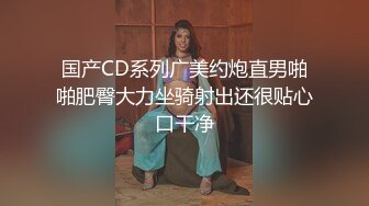 国产CD系列广美约炮直男啪啪肥臀大力坐骑射出还很贴心口干净