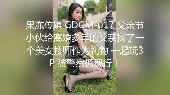 果冻传媒 GDCM-017 父亲节小伙给离婚多年的父亲找了一个美女技师作为礼物 一起玩3P 被警察抓现行！