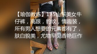 【瑜伽教练】175山东美女牛仔裤，高跟，豹纹，情趣装，所有男人想要的元素都有了，肤白貌美，尤物罕见香艳巨作