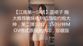 【江南第一深情】蓝裙子 胸大推荐嫩妹收割机顶级约炮大神，第二弹10套，150分钟MOV格式原版无水印，珍藏版