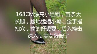 168CM漂亮小姐姐，苗条大长腿，跪地猛插小嘴，金手指扣穴，搞的好想要，后入撞击深入，美女舒服了