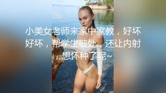 小美女老师来家中家教，好坏好坏，帮学生破处，还让内射，想怀种了呢~