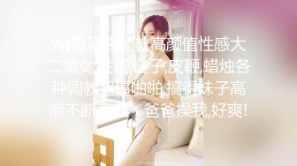 Wj哥酒店调教高颜值性感大二美女,跳蛋,链子,皮鞭,蜡烛各种调教抠逼啪啪,搞得妹子高潮不断直喊：爸爸操我,好爽!