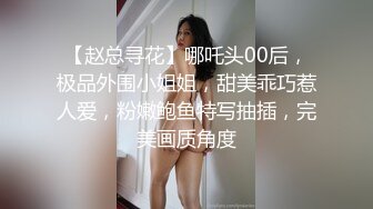 【赵总寻花】哪吒头00后，极品外围小姐姐，甜美乖巧惹人爱，粉嫩鲍鱼特写抽插，完美画质角度