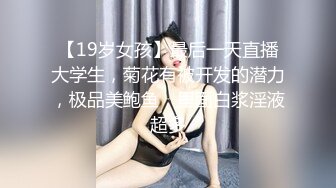 【19岁女孩】最后一天直播大学生，菊花有被开发的潜力，极品美鲍鱼，里面白浆淫液超多