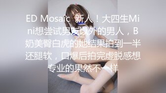 ED Mosaic  新人！大四生Mini想尝试男友以外的男人，B奶美臀白虎的她结果拍到一半还腿软，口爆后拍完虚脱感想专业的果然不一样