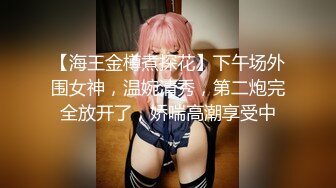 【海王金樽煮探花】下午场外围女神，温婉清秀，第二炮完全放开了，娇喘高潮享受中