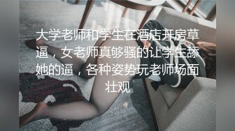 大学老师和学生在酒店开房草逼，女老师真够骚的让学生舔她的逼，各种姿势玩老师场面壮观