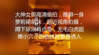 大神女厕高清偷拍，难得一身萝莉裙萌妹，超近视角拍摄，蹲下尿尿有点急，无毛白虎超嫩小穴，白色丝袜更是诱人