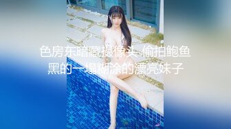 色房东暗藏摄像头 偷拍鲍鱼黑的一塌糊涂的漂亮妹子