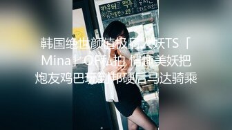 韩国绝世颜值极品人妖TS「Mina」OF私拍 情趣美妖把炮友鸡巴玩到邦硬后马达骑乘