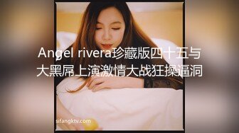 Angel rivera珍藏版四十五与大黑屌上演激情大战狂操逼洞