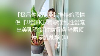 【极品性爱乱爱】推特暗黑情侣『JJ爱KK』精彩淫乱性爱流出美乳骚货 性瘾爆操 骑乘顶操 豪乳乱颤 (1)