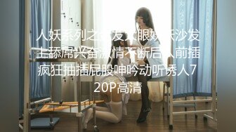 人妖系列之金发大眼妖妖沙发上舔屌兴奋激情不断后入前插疯狂抽插屁股呻吟动听诱人720P高清