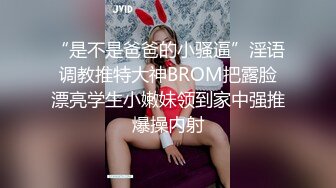 “是不是爸爸的小骚逼”淫语调教推特大神BROM把露脸漂亮学生小嫩妹领到家中强推爆操内射