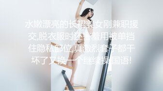 水嫩漂亮的长裙美女刚兼职援交,脱衣服时还害羞用被单挡住隐私部位,真激烈套子都干坏了又换一个继续操.国语!